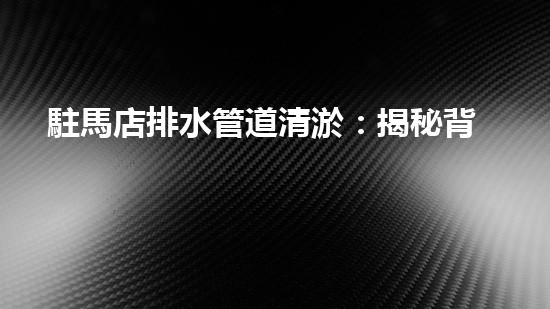 駐馬店排水管道清淤：揭秘背后的黑科技！